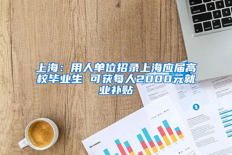 上海：用人单位招录上海应届高校毕业生 可获每人2000元就业补贴