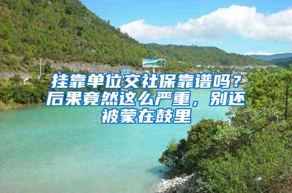 挂靠单位交社保靠谱吗？后果竟然这么严重，别还被蒙在鼓里