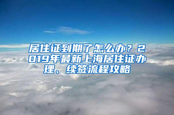 居住证到期了怎么办？2019年最新上海居住证办理、续签流程攻略