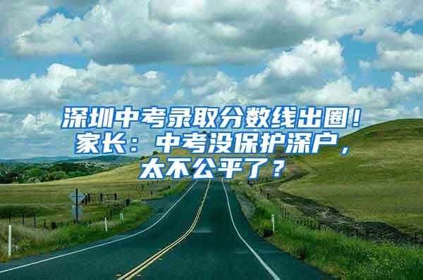 深圳中考录取分数线出圈！家长：中考没保护深户，太不公平了？