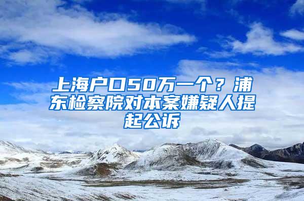 上海户口50万一个？浦东检察院对本案嫌疑人提起公诉