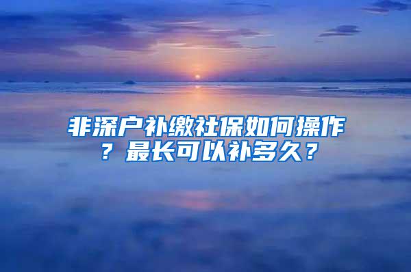 非深户补缴社保如何操作？最长可以补多久？