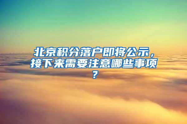 北京积分落户即将公示，接下来需要注意哪些事项？