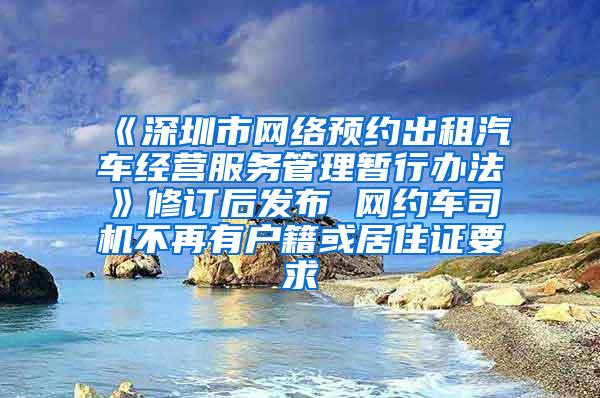 《深圳市网络预约出租汽车经营服务管理暂行办法》修订后发布 网约车司机不再有户籍或居住证要求