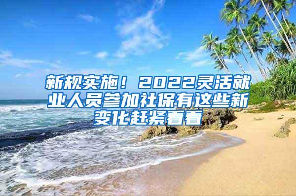 新规实施！2022灵活就业人员参加社保有这些新变化赶紧看看