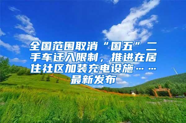 全国范围取消“国五”二手车迁入限制，推进在居住社区加装充电设施……最新发布