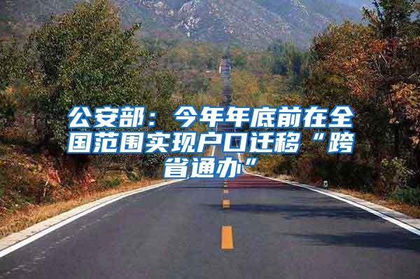 公安部：今年年底前在全国范围实现户口迁移“跨省通办”