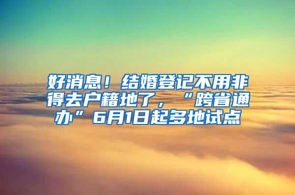 好消息！结婚登记不用非得去户籍地了，“跨省通办”6月1日起多地试点