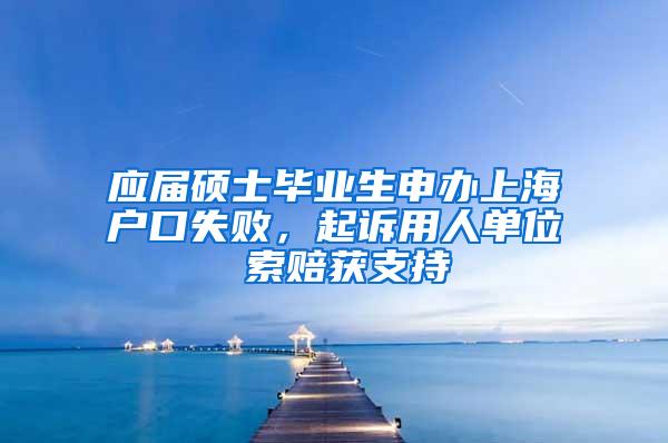 应届硕士毕业生申办上海户口失败，起诉用人单位 索赔获支持