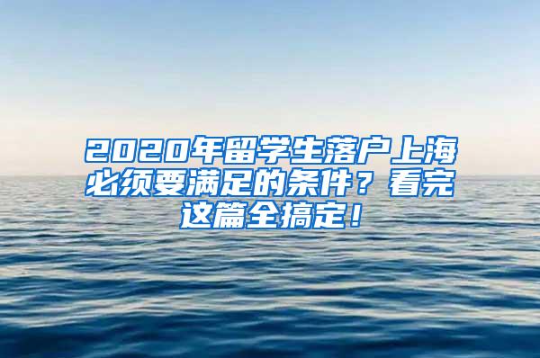 2020年留学生落户上海必须要满足的条件？看完这篇全搞定！