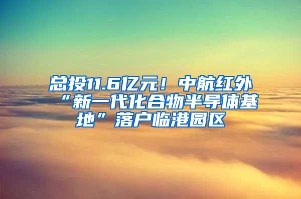 总投11.6亿元！中航红外“新一代化合物半导体基地”落户临港园区