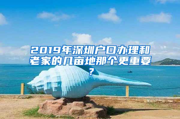 2019年深圳户口办理和老家的几亩地那个更重要？