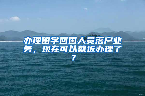 办理留学回国人员落户业务，现在可以就近办理了？