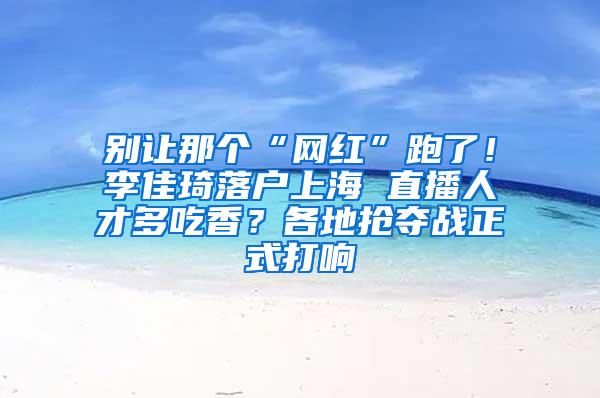 别让那个“网红”跑了！李佳琦落户上海 直播人才多吃香？各地抢夺战正式打响