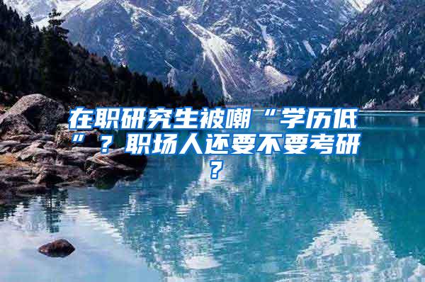 在职研究生被嘲“学历低”？职场人还要不要考研？