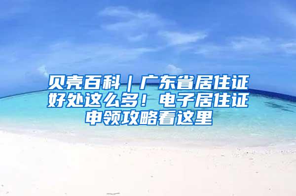 贝壳百科｜广东省居住证好处这么多！电子居住证申领攻略看这里