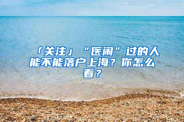 「关注」“医闹”过的人能不能落户上海？你怎么看？