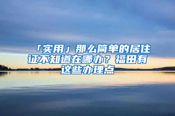 「实用」那么简单的居住证不知道在哪办？福田有这些办理点