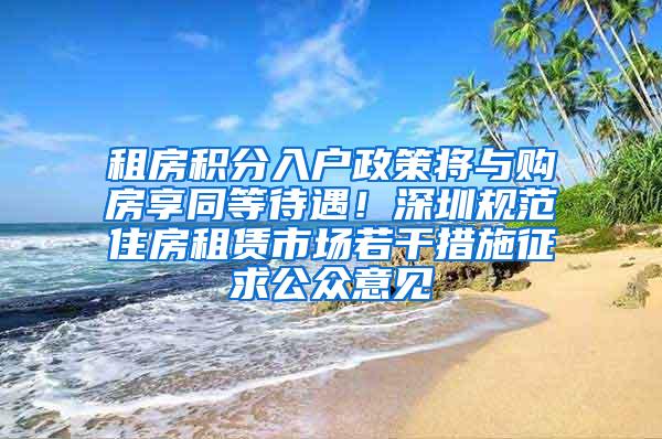 租房积分入户政策将与购房享同等待遇！深圳规范住房租赁市场若干措施征求公众意见