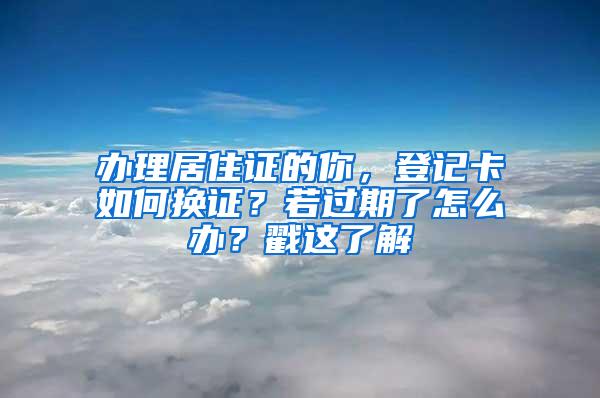 办理居住证的你，登记卡如何换证？若过期了怎么办？戳这了解