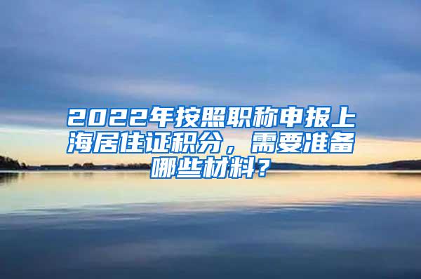 2022年按照职称申报上海居住证积分，需要准备哪些材料？