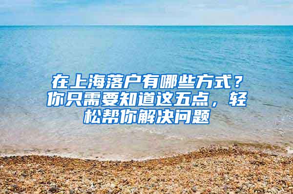 在上海落户有哪些方式？你只需要知道这五点，轻松帮你解决问题