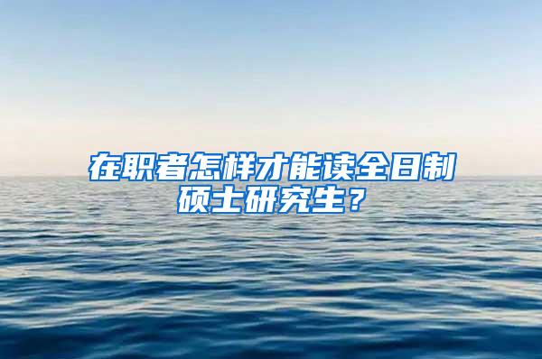 在职者怎样才能读全日制硕士研究生？