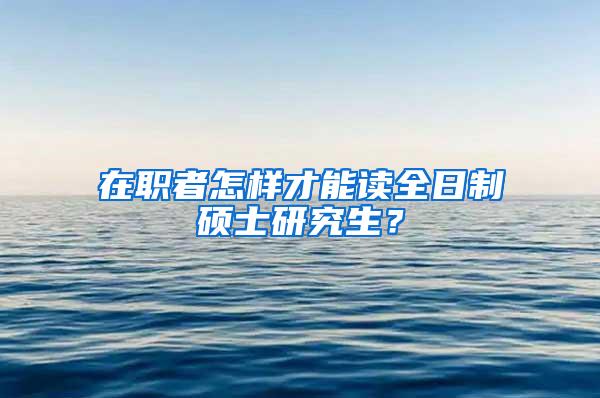 在职者怎样才能读全日制硕士研究生？