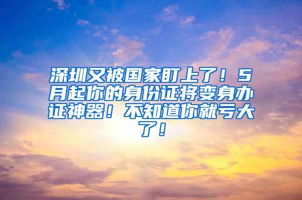 深圳又被国家盯上了！5月起你的身份证将变身办证神器！不知道你就亏大了！