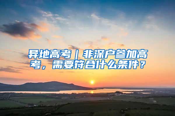 异地高考｜非深户参加高考，需要符合什么条件？