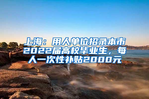 上海：用人单位招录本市2022届高校毕业生，每人一次性补贴2000元