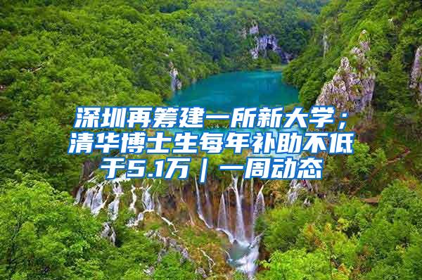 深圳再筹建一所新大学；清华博士生每年补助不低于5.1万｜一周动态