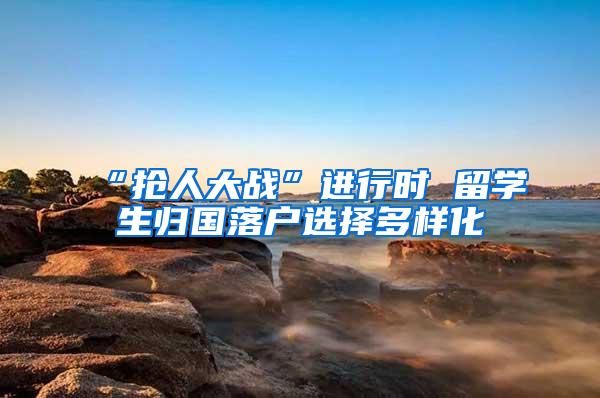 “抢人大战”进行时 留学生归国落户选择多样化