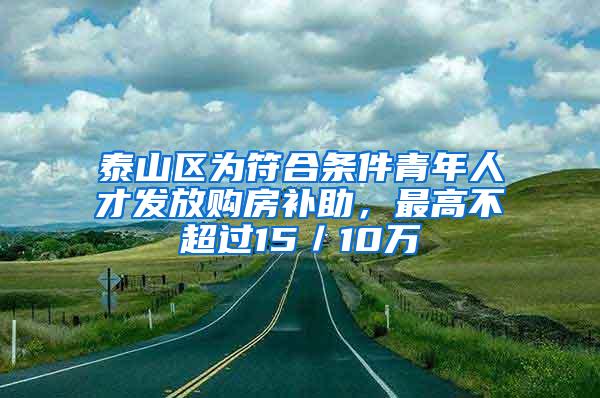 泰山区为符合条件青年人才发放购房补助，最高不超过15／10万