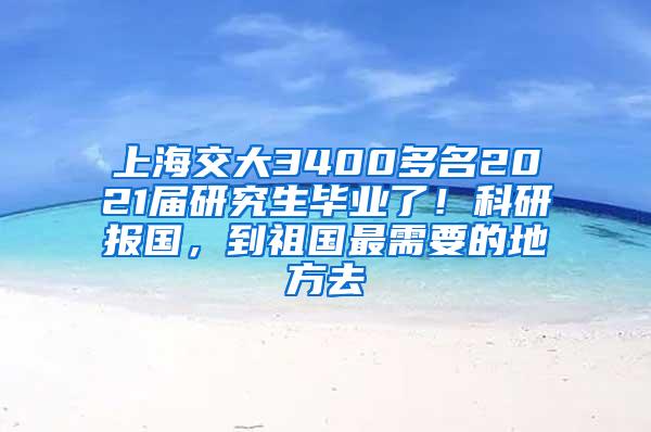 上海交大3400多名2021届研究生毕业了！科研报国，到祖国最需要的地方去