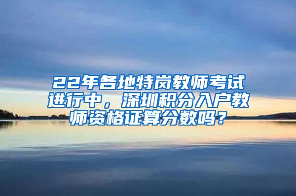 22年各地特岗教师考试进行中，深圳积分入户教师资格证算分数吗？