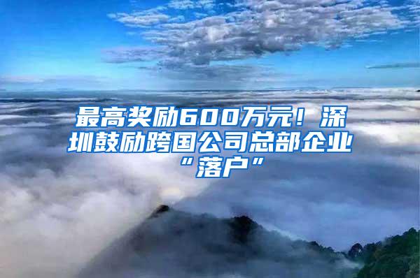 最高奖励600万元！深圳鼓励跨国公司总部企业“落户”