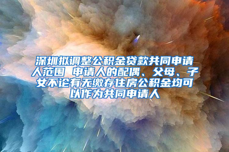 深圳拟调整公积金贷款共同申请人范围 申请人的配偶、父母、子女不论有无缴存住房公积金均可以作为共同申请人