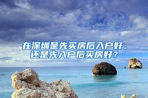 在深圳是先买房后入户好，还是先入户后买房好？