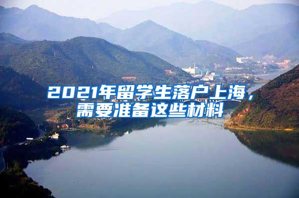 2021年留学生落户上海，需要准备这些材料