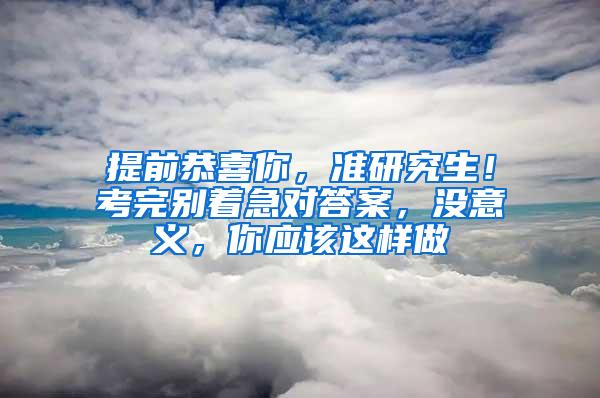 提前恭喜你，准研究生！考完别着急对答案，没意义，你应该这样做