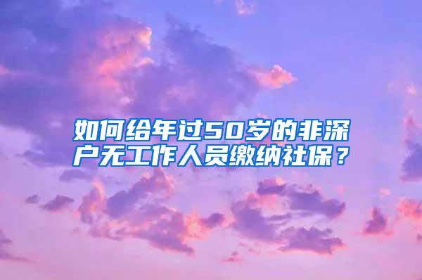 如何给年过50岁的非深户无工作人员缴纳社保？