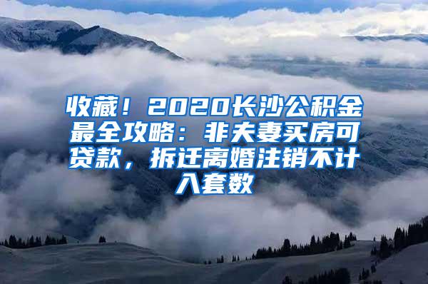 收藏！2020长沙公积金最全攻略：非夫妻买房可贷款，拆迁离婚注销不计入套数