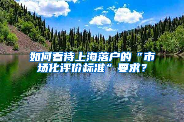 如何看待上海落户的“市场化评价标准”要求？