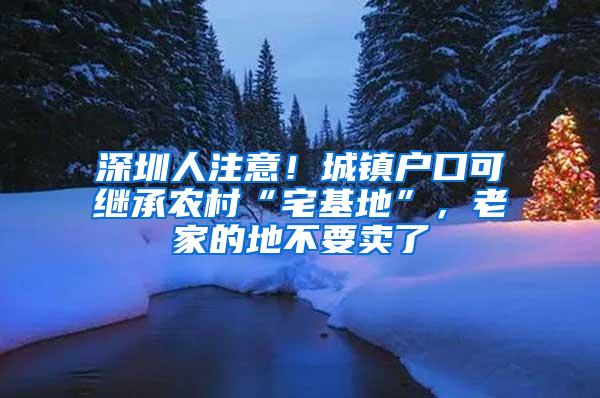 深圳人注意！城镇户口可继承农村“宅基地”，老家的地不要卖了