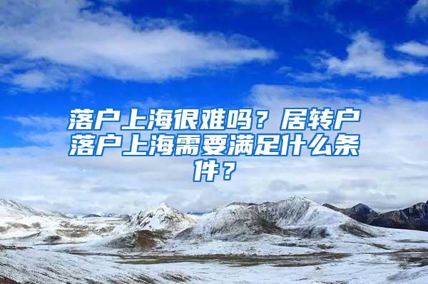 落户上海很难吗？居转户落户上海需要满足什么条件？