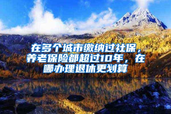 在多个城市缴纳过社保，养老保险都超过10年，在哪办理退休更划算