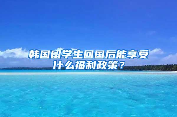 韩国留学生回国后能享受什么福利政策？