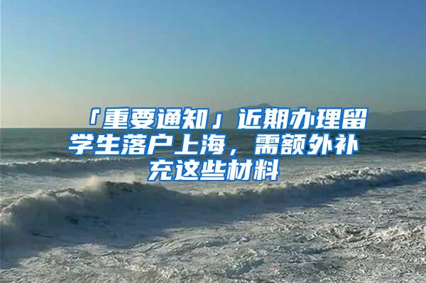 「重要通知」近期办理留学生落户上海，需额外补充这些材料→