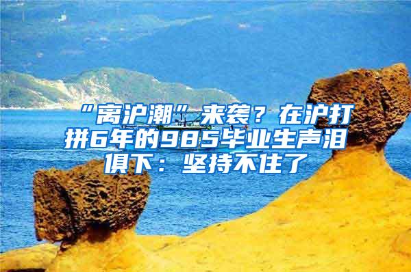 “离沪潮”来袭？在沪打拼6年的985毕业生声泪俱下：坚持不住了